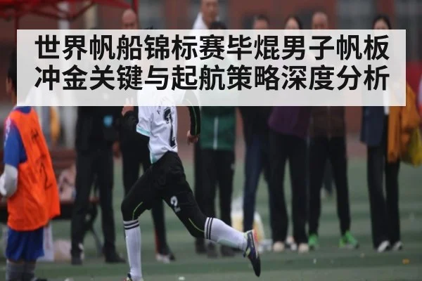 世界帆船锦标赛毕焜男子帆板冲金关键与起航策略深度分析