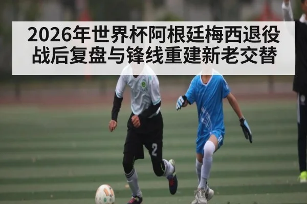 2026年世界杯阿根廷梅西退役战后复盘与锋线重建新老交替
